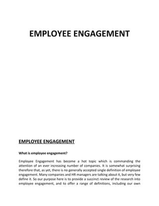 EMPLOYEE ENGAGEMENT




EMPLOYEE ENGAGEMENT

What is employee engagement?

Employee Engagement has become a hot topic which is commanding the
attention of an ever increasing number of companies. It is somewhat surprising
therefore that, as yet, there is no generally accepted single definition of employee
engagement. Many companies and HR managers are talking about it, but very few
define it. So our purpose here is to provide a succinct review of the research into
employee engagement, and to offer a range of definitions, including our own
 