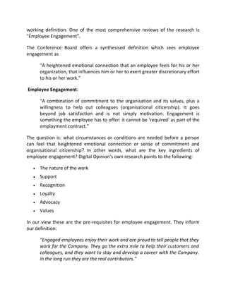 working definition. One of the most comprehensive reviews of the research is
"Employee Engagement”.

The Conference Board offers a synthesised definition which sees employee
engagement as

      "A heightened emotional connection that an employee feels for his or her
      organization, that influences him or her to exert greater discretionary effort
      to his or her work."

Employee Engagement:

      "A combination of commitment to the organisation and its values, plus a
      willingness to help out colleagues (organisational citizenship). It goes
      beyond job satisfaction and is not simply motivation. Engagement is
      something the employee has to offer: it cannot be 'required' as part of the
      employment contract."

The question is: what circumstances or conditions are needed before a person
can feel that heightened emotional connection or sense of commitment and
organisational citizenship? In other words, what are the key ingredients of
employee engagement? Digital Opinion's own research points to the following:

  •   The nature of the work
  •   Support
  •   Recognition
  •   Loyalty
  •   Advocacy
  •   Values

In our view these are the pre-requisites for employee engagement. They inform
our definition:

      "Engaged employees enjoy their work and are proud to tell people that they
      work for the Company. They go the extra mile to help their customers and
      colleagues, and they want to stay and develop a career with the Company.
      In the long run they are the real contributors."
 