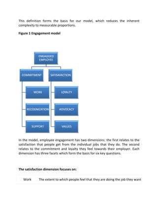 This definition forms the basis for our model, which reduces the inherent
complexity to measurable proportions.

Figure 1 Engagement model




In the model, employee engagement has two dimensions: the first relates to the
satisfaction that people get from the individual jobs that they do. The second
relates to the commitment and loyalty they feel towards their employer. Each
dimension has three facets which form the basis for six key questions.



The satisfaction dimension focuses on:

   Work      The extent to which people feel that they are doing the job they want
 