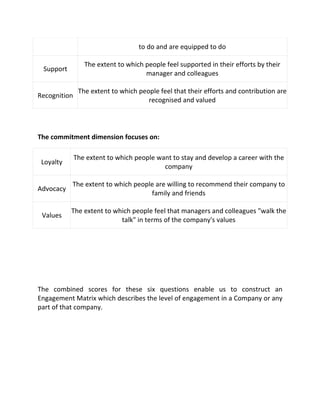 to do and are equipped to do

                 The extent to which people feel supported in their efforts by their
 Support
                                     manager and colleagues

               The extent to which people feel that their efforts and contribution are
Recognition
                                      recognised and valued




The commitment dimension focuses on:

              The extent to which people want to stay and develop a career with the
 Loyalty
                                           company

           The extent to which people are willing to recommend their company to
Advocacy
                                    family and friends

           The extent to which people feel that managers and colleagues "walk the
 Values
                           talk" in terms of the company's values




The combined scores for these six questions enable us to construct an
Engagement Matrix which describes the level of engagement in a Company or any
part of that company.
 