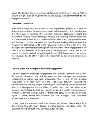 issues. The tangible improvements which followed the first survey should help to
ensure a high level of involvement in the survey and commitment to the
engagement process.

Year three: Team focus

After two surveys and two rounds of the engagement process it is time to
delegate responsibility for engagement down to line managers and team leaders.
It is their task to maximize the response, champion post-survey actions and
ensure that they are followed through. Analysis and reporting are now conducted
at a team level as well as at a divisional/departmental and Companywide-level,
and the focus is on line managers and team leaders working with their teams to
the generate team solutions to the key engagement issues. It is at this level - line
managers and team leaders working with the own teams - that engagement really
takes root and becomes an integral part of the company's culture. And in that
context it is useful to recall the point made by the CIPD: Engagement is something
the employee has to offer: it cannot be "required" as part of the employment
contract.



The role of the line manager in employee engagement

The link between employee engagement and business performance is well
documented. However, the link between the line manager and employee
engagement is rather less well understood. That is one of the principal
conclusions of a 2003 study into the relationship between organisational
performance and the way people are managed, conducted by the Bath University
School of Management for the CIPD1. It makes the point that while senior
managers and HR play the lead part in policy design, it is usually the line manager
or team leader who is responsible for translating policy into company practice.
Figure 1, below, shows the influence that line managers have over both
performance and engagement.

 In our view line managers and team leaders do, indeed, play a key role in
determining how effectively desired practices become embedded within the
organisation and, through that, how engaged people are.
 