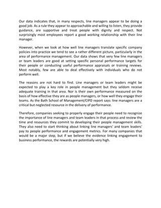 Our data indicates that, in many respects, line managers appear to be doing a
good job. As a rule they appear to approachable and willing to listen, they provide
guidance, are supportive and treat people with dignity and respect. Not
surprisingly most employees report a good working relationship with their line
manager.

However, when we look at how well line managers translate specific company
policies into practice we tend to see a rather different picture, particularly in the
area of performance management. Our data shows that very few line managers
or team leaders are good at setting specific personal performance targets for
their people or conducting useful performance appraisals or training reviews.
Most notably, few are able to deal effectively with individuals who do not
perform well.

The reasons are not hard to find. Line managers or team leaders might be
expected to play a key role in people management but they seldom receive
adequate training in that area. Nor is their own performance measured on the
basis of how effective they are as people managers, or how well they engage their
teams. As the Bath School of Management/CIPD report says: line managers are a
critical but neglected resource in the delivery of performance.

Therefore, companies seeking to properly engage their people need to recognize
the importance of line managers and team leaders in that process and review the
time and resources they commit to developing their people management skills.
They also need to start thinking about linking line managers' and team leaders'
pay to people performance and engagement metrics. For many companies that
would be a major step, but if we believe the evidence linking engagement to
business performance, the rewards are potentially very high.
 