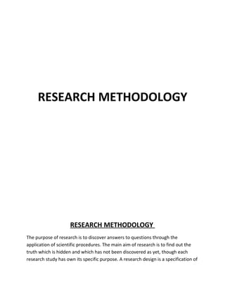 RESEARCH METHODOLOGY




                     RESEARCH METHODOLOGY
The purpose of research is to discover answers to questions through the
application of scientific procedures. The main aim of research is to find out the
truth which is hidden and which has not been discovered as yet, though each
research study has own its specific purpose. A research design is a specification of
 