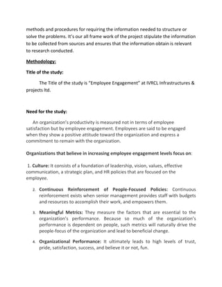 methods and procedures for requiring the information needed to structure or
solve the problems. It’s our all frame work of the project stipulate the information
to be collected from sources and ensures that the information obtain is relevant
to research conducted.

Methodology:

Title of the study:

      The Title of the study is “Employee Engagement” at IVRCL Infrastructures &
projects ltd.



Need for the study:

   An organization’s productivity is measured not in terms of employee
satisfaction but by employee engagement. Employees are said to be engaged
when they show a positive attitude toward the organization and express a
commitment to remain with the organization.

Organizations that believe in increasing employee engagement levels focus on:

 1. Culture: It consists of a foundation of leadership, vision, values, effective
communication, a strategic plan, and HR policies that are focused on the
employee.

   2.   Continuous Reinforcement of People-Focused Policies: Continuous
        reinforcement exists when senior management provides staff with budgets
        and resources to accomplish their work, and empowers them.

   3.   Meaningful Metrics: They measure the factors that are essential to the
        organization’s performance. Because so much of the organization’s
        performance is dependent on people, such metrics will naturally drive the
        people-focus of the organization and lead to beneficial change.

   4.   Organizational Performance: It ultimately leads to high levels of trust,
        pride, satisfaction, success, and believe it or not, fun.
 