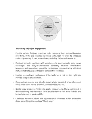 Increasing employee engagement

    Provide variety: Tedious, repetitive tasks can cause burn out and boredom
    over time. If the job requires repetitive tasks, look for ways to introduce
    variety by rotating duties, areas of responsibility, delivery of service etc.

   Conduct periodic meetings with employees to communicate good news,
    challenges and easy-to-understand company financial information.
    Managers and supervisors should be comfortable communicating with their
    staff, and able to give and receive constructive feedback.

   Indulge in employee deployment if he feels he is not on the right job.
    Provide an open environment.

   Communicate openly and clearly about what's expected of employees at
    every level - your vision, priorities, success measures, etc.

   Get to know employees' interests, goals, stressors, etc. Show an interest in
    their well-being and do what it takes enable them to feel more fulfilled and
    better balanced in work and life.

   Celebrate individual, team and organizational successes. Catch employees
    doing something right, and say "Thank you."
 