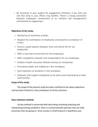    Be consistent in your support for engagement initiatives. If you start one
      and then drop it, your efforts may backfire. There's a strong connection
      between employees' commitment to an initiative and management's
      commitment to supporting it.



Objectives of the study:

    Monitoring of workforce profiles.

    Respect the contribution of employees and become an employer of
     choice.

    Ensure a good balance between work and family life for our
     employees.

    Offer a learning environment for the employees.

    Offer competitive rewards and compensation for our employees.

    Enable a health conscious lifestyle among our employees.

    Promoting health and wellbeing in the workplace.

    Zero tolerance of accidents in the workplace.

    Empower and support employees to be active and contributing to local
     communities.

Scope of the study:

      The scope of the present study has been confined to the above objectives
and has been limited to a few employees of various divisions.



Data collection method:

      Survey method is concerned with describing recording analyzing and
interpreting existing conditions. Also it is concerned with opinions that are held,
processes that are going on. Since survey is a field research a hypothesis was
 
