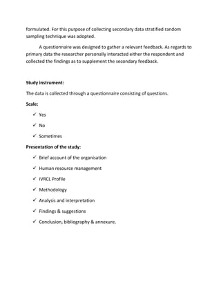 formulated. For this purpose of collecting secondary data stratified random
sampling technique was adopted.

       A questionnaire was designed to gather a relevant feedback. As regards to
primary data the researcher personally interacted either the respondent and
collected the findings as to supplement the secondary feedback.



Study instrument:

The data is collected through a questionnaire consisting of questions.

Scale:

    Yes

    No

    Sometimes

Presentation of the study:

    Brief account of the organisation

    Human resource management

    IVRCL Profile

    Methodology

    Analysis and interpretation

    Findings & suggestions

    Conclusion, bibliography & annexure.
 