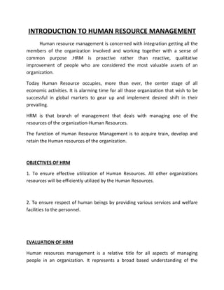 INTRODUCTION TO HUMAN RESOURCE MANAGEMENT
      Human resource management is concerned with integration getting all the
members of the organization involved and working together with a sense of
common purpose .HRM is proactive rather than reactive, qualitative
improvement of people who are considered the most valuable assets of an
organization.

Today Human Resource occupies, more than ever, the center stage of all
economic activities. It is alarming time for all those organization that wish to be
successful in global markets to gear up and implement desired shift in their
prevailing.

HRM is that branch of management that deals with managing one of the
resources of the organization-Human Resources.

The function of Human Resource Management is to acquire train, develop and
retain the Human resources of the organization.



OBJECTIVES OF HRM

1. To ensure effective utilization of Human Resources. All other organizations
resources will be efficiently utilized by the Human Resources.



2. To ensure respect of human beings by providing various services and welfare
facilities to the personnel.




EVALUATION OF HRM

Human resources management is a relative title for all aspects of managing
people in an organization. It represents a broad based understanding of the
 