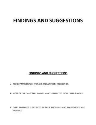 FINDINGS AND SUGGESTIONS




                  FINDINGS AND SUGGESTIONS


   THE DEPARTMENTS IN IVRCL CO-OPERATE WITH EACH OTHER.



 MOST OF THE EMPYOLEES KNOW’S WHAT IS EXPECTED FROM THEM IN WORK.




 EVERY EMPLOYEE IS SATISIFED BY THEIR MATERIALS AND EQUIPEMENTS ARE
  PROVIDED
 