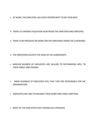    AT WORK, THE EMPLOYEE HAS EVERY OPPORTUNITY TO DO THEIR BEST.




 THERE IS A FRIENDLY RELEATION IN BETWEEN THE EMPLOYER AND EMPLOYEE.



 THERE IS NO PRESSURE ON WORK FOR THE EMPLOYEES DROM THE SUPERIORES




 THE EMPLOYEER ACCEPTS THE IDEAS OF HIS SUBORDINATE.



   MAXIUM NUMBER OF EMPLOYEES ARE WILLING TO RECOMMEND IVRCL TO
    THEIR FAMILY AND FRIENDS.




    MANY NUMBERS OF EMPLOYEES FEEL THAT THEY ARE RESPONSIBLE FOR THE
    ORGANISATION.



   EMPLOYEES ARE ABLE TO BALANCE THEIR WORK AND FAMILY MATTERS.




   MOST OF THE EMPLOYEES KEEP THEMSELVES UPGRADED.
 