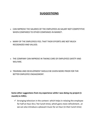 SUGGESTIONS



    CAN IMPROVE THE SALARIES OF THE EMPLOYEES AS SALARY NOT COMPETITIVE
     WHEN COMPARED TO OTHER COMPANIES IN MARKET.



    MANY OF THE EMPLOYEES FEEL THAT THEIR EFFORTS ARE NOT MUCH
     RECOGNIZED AND VALUED.




    THE COMPANY CAN IMPROVE IN TAKING CARE OF EMPLOYEES SAFETY AND
     WELFARE.



 TRAINING AND DEVELOPMENT SHOULD BE GIVEN MORE PRIOR FOR THR
  BETTER EMPLOYEE ENGAGEMENT.




    Some other suggestions from my experience while I was doing my project (1
    month) in IVRCL:

       Arranging television in the canteen: which helps in relaxing the employee
        for half an hour (his / her lunch time), which gains more refreshment , or
        we can also introduce a pleasant music for an hour (in their lunch time)
 