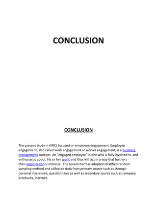 CONCLUSION




                             CONCLUSION

The present study in IVRCL focused on employee engagement. Employee
engagement, also called work engagement or worker engagement, is a business
management concept. An "engaged employee" is one who is fully involved in, and
enthusiastic about, his or her work, and thus will act in a way that furthers
their organization's interests. The researcher has adopted stratified random
sampling method and collected data from primary source such as through
personal interviews, questionnaire as well as secondary source such as company
brochures, internet.
 