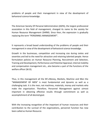 problems of people and their management in view of the development of
behavioral science knowledge.



The American Society Of Personal Administration (ASPA), the largest professional
association in this field of management, changed its name to the society for
Human Resource Management (SHRM). Since then, the expression is gradually
replacing the term “PERSONNEL MANAGEMENT”.



It represents a broad based understanding of the problems of people and their
management in view of the development of behavioral science knowledge.

Growth in the businesses, competition and increasing size during sixties and
seventies and led to the need for attraction and retaining talented people. Hence
formulation policies on Human Resource Planning, Recruitment and Selection,
Training and Development, Performance and Potential Appraisal, internal mobility
and compensation management etc., also become a part of the functions of the
welfare officer (W.O).



Thus, in this management all the M’s-Money, Markets, Machine and Men the
“MANAGEMENT OF MEN” is most fundamental and dynamic as well as a
challenging task. It is the men, not machines, materials, money and markets who
make the organization. Therefore, Personnel Management against utmost
important in obtaining effective results through commitment as well as
accomplishment of all desired goal.



With the increasing recognition of the important of human resources and their
contribution to the survival of the organizations, personnel function has now
been called as Human Resource.
 