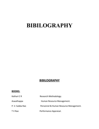 BIBILOGRAPHY




                     BIBILOGRAPHY


BOOKS:
Kothari C R          Research Methodology.

Aswathappa            Human Resource Management.

P. V. Subba Rao      Personnel & Human Resource Management.

T V Rao              Performance Appraisal.
 