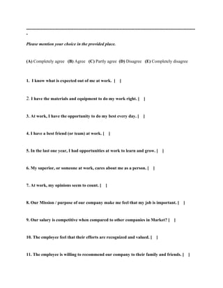 --------------------------------------------------------------------------------------------------------------------
-

Please mention your choice in the provided place.


(A) Completely agree (B) Agree (C) Partly agree (D) Disagree (E) Completely disagree



1. I know what is expected out of me at work. [                 ]



2. I have the materials and equipment to do my work right. [ ]


3. At work, I have the opportunity to do my best every day. [                   ]


4. I have a best friend (or team) at work. [              ]


5. In the last one year, I had opportunities at work to learn and grow. [                      ]


6. My superior, or someone at work, cares about me as a person. [                      ]


7. At work, my opinions seem to count. [              ]


8. Our Mission / purpose of our company make me feel that my job is important. [                           ]


9. Our salary is competitive when compared to other companies in Market? [                           ]


10. The employee feel that their efforts are recognized and valued. [                      ]


11. The employee is willing to recommend our company to their family and friends. [ ]
 