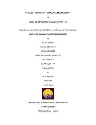 A PROJECT REPORT ON “EMPLOYEE ENGAGEMENT”

                                     IN

             IVRCL INFRASTRUCTURES & PROJECTS LTD


Project repot submitted in partial fulfillment for the award of the degree in

            MASTER OF HUMAN RESOURCES MANAGEMENT

                                     By

                              Ch. Sai Namdev

                           Regd no: 1225309103

                             MHRM 2009-2011

                     Under the esteemed guidance of

                               Mr. Ramesh. P

                             Dy. Manager – HR

                              Industry Guide

                                     &

                               Dr. B. Apparao

                                 Professor

                               Faculty Guide




           DEPATMENT OF HUMAN RESOURCE MANAGEMENT

                            GITAM UNIVERSTIY

                        VISAKHAPATNAM - 530003
 