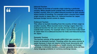 Inbound Tourism
This refers to tourists of outside origin entering a particular
country. When people travel outside their host/native country to
another country, then it is called inbound tourism for that country
where he/she is traveling. For example when a tourist from Indian
origin travels to Japan then it is Inbound tourism for Japan
because foreign tourist comes to Japan.
Outbound Tourism
This refers to tourists traveling from the country of their origin to
another country. When tourists travel a foreign region than it is
outbound tourism for his own country because he/she is going
outside their country. For example when a tourist from India travel
to Japan then it is outbound tourism for India and Inbound tourism
for Japan.
Domestic Tourism
The tourism activity of the people within their own country is
known as domestic tourism. Traveling within the same country is
easier because it does not require formal travel documents and
tedious formalities like compulsory health checks and foreign
exchange. In domestic tourism, a traveler generally does not face
many language problems or currency exchange issues.
 