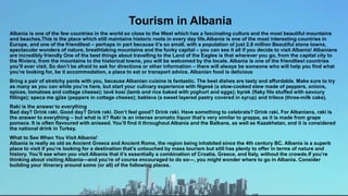 Tourism in Albania
Albania is one of the few countries in the world so close to the West which has a fascinating culture and the most beautiful mountains
and beaches.This is the place which still maintains historic roots in every day life.Albania is one of the most interesting countries in
Europe, and one of the friendliest – perhaps in part because it’s so small, with a population of just 2.8 million Beautiful stone towns,
spectacular wonders of nature, breathtaking mountains and the funky capital – you can see it all if you decide to visit Albania! Albanians
are incredibly friendly One of the best things about travelling to the Land of the Eagles is that wherever you go, from the capital city to
the Riviera, from the mountains to the historical towns, you will be welcomed by the locals. Albania is one of the friendliest countries
you’ll ever visit. So don’t be afraid to ask for directions or other information – there will always be someone who will help you find what
you’re looking for, be it accommodation, a place to eat or transport advice. Albanian food is delicious
Bring a pair of stretchy pants with you, because Albanian cuisine is fantastic. The best dishes are tasty and affordable. Make sure to try
as many as you can while you’re here, but start your culinary experience with fëgesë (a slow-cooked stew made of peppers, onions,
spices, tomatoes and cottage cheese); tavë kosi (lamb and rice baked with yoghurt and eggs); byrek (flaky filo stuffed with savoury
fillings); speca me gjize (peppers in cottage cheese); baklava (a sweet layered pastry covered in syrup) and trilece (three-milk cake).
Raki is the answer to everything
Bad day? Drink raki. Good day? Drink raki. Don’t feel good? Drink raki. Have something to celebrate? Drink raki. For Albanians, raki is
the answer to everything – but what is it? Raki is an intense aromatic liquor that’s very similar to grappa, as it is made from grape
pomace. It is often flavoured with aniseed. You’ll find it throughout Albania and the Balkans, as well as Kazakhstan, and it is considered
the national drink in Turkey.
What to See When You Visit Albania!
Albania is really as old as Ancient Greece and Ancient Rome, the region being inhabited since the 4th century BC. Albania is a superb
place to visit if you’re looking for a destination that’s untouched by mass tourism but still has plenty to offer in terms of nature and
history. You’ll see when you visit Albania that it’s essentially a combination of Croatia, Greece, and Italy, without the crowds.If you’re
thinking about visiting Albania—and you’re of course encouraged to do so—, you might wonder where to go in Albania. Consider
building your itinerary around some (or all) of the following places.
 