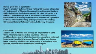 Have a great time in Gjirokaster
If you’re a history buff, you’ll love visiting Gjirokaster, a historical
city in the south of Albania. Because of its uniform architectural
style, dating from the Ottoman period, the city’s old center is a
UNESCO World Heritage Site.In addition to its striking houses,
Gjirokaster has a military museum and is home to the Gjirokaster
Fortress, which is the setting of the popular and fascinating
Gjirokaster National Folklore Festival, held every five years.
Lake Ohrid
Another lake in Albania that belongs on any itinerary is Lake
Ohrid. This lake also lies in two countries—Albania
and Macedonia—and is of similar touristic, natural and historical
importance.Lake Ohrid is among Europe’s oldest and deepest
lakes, providing a habitat for a wide variety of animal and plant
species, many of which are endemic to the region.
 