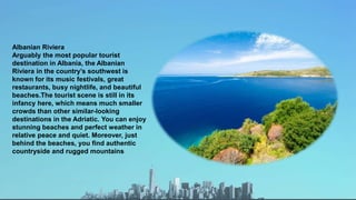 Albanian Riviera
Arguably the most popular tourist
destination in Albania, the Albanian
Riviera in the country’s southwest is
known for its music festivals, great
restaurants, busy nightlife, and beautiful
beaches.The tourist scene is still in its
infancy here, which means much smaller
crowds than other similar-looking
destinations in the Adriatic. You can enjoy
stunning beaches and perfect weather in
relative peace and quiet. Moreover, just
behind the beaches, you find authentic
countryside and rugged mountains
 