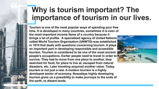 Why is tourism important? The
importance of tourism in our lives.
Tourism is one of the most popular ways of spending your free
time. It is developed in many countries, sometimes it is even of
the most important income items of a country because it
brings a lot of profits. A specialized agency of United Nations
called World Tourism Organization (UNWTO) was established
in 1974 that deals with questions concerning tourism. It plays
an important part in developing responsible and accessible
tourism. Tourism is considered to be one of the most ancient
people’s occupations. Earlier people need to travel in order to
survive. They had to move from one place to another, they
searched for food, for place to live at, escaped from natural
disasters, etc. Later traveling acquired another value. Today,
tourism is not just a rest. A modern tourism is a highly
developed sector of economy. Nowadays highly developing
tourism gives us a possibility to make journeys to the ends of
the earth, to distant lands.
 