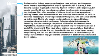 Earlier tourism did not have any professional base and only wealthy people
could afford it. Nowadays tourism plays a significant part in our life, it even
became a unique major global industry. Tourism continues to be expensive, but
people can afford it and nowadays specialized travel agencies are engaged in
this business. They offer a number of different travel services: excursions,
booking tickets, hotel accommodation and execution of documents for visas. It
becomes necessary to prepare specialists in this sphere, who can satisfy clients
up to the mark. That is why special tourism schools are opened that can
guarantee education in this profession. Only specialists that possess the
necessary stock of knowledge can provide their clients with services at the
highest level. But also nowadays people travel not only for leisure but also as a
part of the employment. They have lots of choices: transportation, destination,
accommodation, activity. It is very important to plan and prepare your journey
very carefully. You can find a lot of information that can be found nowadays in
many sources that will help you to make a research of destinations and available
travel options.
 