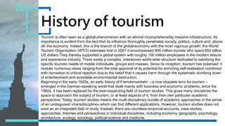 Tourism is often seen as a global phenomenon with an almost incomprehensibly massive infrastructure. Its
importance is evident from the fact that its influence thoroughly penetrates society, politics, culture and, above
all, the economy. Indeed, this is the branch of the global economy with the most vigorous growth: the World
Tourism Organisation (WTO) estimates that in 2007 it encompassed 904 million tourists who spent 855 billion
US dollars.They thereby supported a global system with roughly 100 million employees in the modern leisure
and experience industry. There exists a complex, interwoven world-wide structure dedicated to satisfying the
specific touristic needs of mobile individuals, groups and masses. Since its inception, tourism has polarised: it
reveals numerous views ranging from the total approval of its potential for enriching self-realisation combined
with recreation to critical rejection due to the belief that it causes harm through the systematic dumbing down
of entertainment and avoidable environmental destruction.
Beginning in the early 1920s, an early theory of Fremdenverkehr – a now obsolete term for tourism –
emerged in the German-speaking world that dealt mainly with business and economic problems; since the
1960s, it has been replaced by the ever-expanding field of tourism studies. This gives many disciplines the
space to approach the subject of tourism, or at least aspects of it, from their own particular academic
perspective. Today, tourism studies means the multi-disciplinary bundle of academic approaches in the sense
of an undisguised «transdiscipline»,which can find different applications. However, tourism studies does not
exist as an integrated field of study. Instead, there are countless empirical accounts, case studies,
approaches, theories and perspectives in individual disciplines, including economy, geography, psychology,
architecture, ecology, sociology, political science and medicine.
History of tourism
 