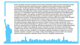 At first, the fields of business studies and economics dominated a study of tourism that was grounded
in an institutional approach; general accounts, analyses from the cultural sciences and historical
surveys came conspicuously late. Admittedly, cultural and social history, as well as historical
anthropology, have been opening up to the questions surrounding tourism for some time. However,
these are perceived differently to those studies undertaken by economists and social scientists. At the
same time, it is impossible to ignore the historical prerequisites and development of travelling habits
and holidaying styles if one wants to understand the nature of tourism today. This is true not only of
concepts and ideas associated with the topic, but also the specific insights which the disciplines
employed aim to provide. Conducting historical research on tourism within the context of the discipline
of history is not synonymous with the task of writing a history of tourism (or parts of it).
This article takes the second approach. It is a conscious attempt to give an overview that picks up on
the classic processes, stages, types and trends of modern tourism in order to place them in the
context of their historical development. In general, there is a consensus that one should understand
tourism as a phenomenon of modernity and place its appearance in the context of middle-class society
from about the middle of the eighteenth century. However, this does not exclude historically older,
«related» forms of travel, which should at least be remembered here. Not every journey is a touristic
journey; mobility has many modalities. It is sensible to separate travelling as a means to an end (for
example, expulsion, migration, war, religion, trade) and travelling as an end in itself in the encoded
sense of tourism (education, relaxation, leisure, free time, sociability, entertainment).
 