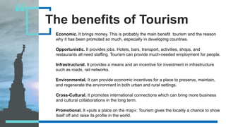 The benefits of Tourism
Economic. It brings money. This is probably the main benefit tourism and the reason
why it has been promoted so much, especially in developing countries.
Opportunistic. It provides jobs. Hotels, bars, transport, activities, shops, and
restaurants all need staffing. Tourism can provide much-needed employment for people.
Infrastructural. It provides a means and an incentive for investment in infrastructure
such as roads, rail networks.
Environmental. It can provide economic incentives for a place to preserve, maintain,
and regenerate the environment in both urban and rural settings.
Cross-Cultural. It promotes international connections which can bring more business
and cultural collaborations in the long term.
Promotional. It «puts a place on the map»: Tourism gives the locality a chance to show
itself off and raise its profile in the world.
 
