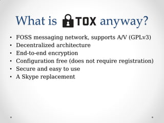 What is anyway?
• FOSS messaging network, supports A/V (GPLv3)
• Decentralized architecture
• End-to-end encryption
• Configuration free (does not require registration)
• Secure and easy to use
• A Skype replacement
 