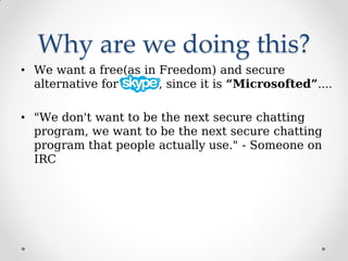 Why are we doing this?
• We want a free(as in Freedom) and secure
alternative for , since it is “Microsofted”....
• "We don't want to be the next secure chatting
program, we want to be the next secure chatting
program that people actually use." - Someone on
IRC
 