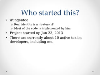 Who started this?
• irungentoo
o Real identity is a mystery :P
o Most of the code is implemented by him
• Project started up Jun 23, 2013
• There are currently about 10 active tox.im
developers, including me.
 