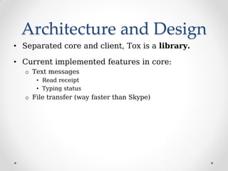 Architecture and Design
• Separated core and client, Tox is a library.
• Current implemented features in core:
o Text messages
• Read receipt
• Typing status
o File transfer (way faster than Skype)
 