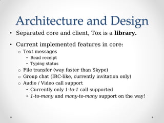 Architecture and Design
• Separated core and client, Tox is a library.
• Current implemented features in core:
o Text messages
• Read receipt
• Typing status
o File transfer (way faster than Skype)
o Group chat (IRC-like, currently invitation only)
o Audio / Video call support
• Currently only 1-to-1 call supported
• 1-to-many and many-to-many support on the way!
 