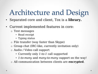 Architecture and Design
• Separated core and client, Tox is a library.
• Current implemented features in core:
o Text messages
• Read receipt
• Typing status
o File transfer (way faster than Skype)
o Group chat (IRC-like, currently invitation only)
o Audio / Video call support
• Currently only 1-to-1 call supported
• 1-to-many and many-to-many support on the way!
o All communication between clients are encrypted.
 