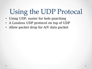 Using the UDP Protocal
• Using UDP, easier for hole punching
• A Lossless UDP protocol on top of UDP
• Allow packet drop for A/V data packet
 