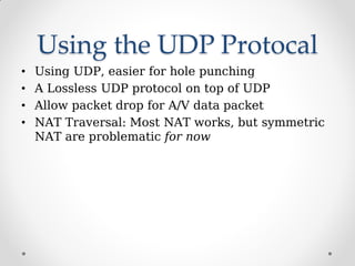 Using the UDP Protocal
• Using UDP, easier for hole punching
• A Lossless UDP protocol on top of UDP
• Allow packet drop for A/V data packet
• NAT Traversal: Most NAT works, but symmetric
NAT are problematic for now
 