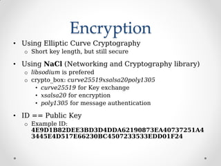 Encryption
• Using Elliptic Curve Cryptography
o Short key length, but still secure
• Using NaCl (Networking and Cryptography library)
o libsodium is prefered
o crypto_box: curve25519xsalsa20poly1305
• curve25519 for Key exchange
• xsalsa20 for encryption
• poly1305 for message authentication
• ID == Public Key
o Example ID:
4E9D1B82DEE3BD3D4DDA62190873EA40737251A4
3445E4D517E66230BC4507233533EDD01F24
 