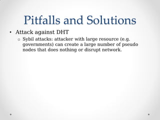 Pitfalls and Solutions
• Attack against DHT
o Sybil attacks: attacker with large resource (e.g.
governments) can create a large number of pseudo
nodes that does nothing or disrupt network.
 
