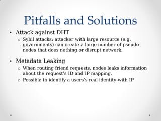 Pitfalls and Solutions
• Attack against DHT
o Sybil attacks: attacker with large resource (e.g.
governments) can create a large number of pseudo
nodes that does nothing or disrupt network.
• Metadata Leaking
o When routing friend requests, nodes leaks information
about the request’s ID and IP mapping.
o Possible to identify a users’s real identity with IP
 