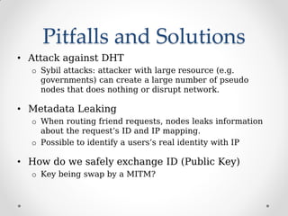 Pitfalls and Solutions
• Attack against DHT
o Sybil attacks: attacker with large resource (e.g.
governments) can create a large number of pseudo
nodes that does nothing or disrupt network.
• Metadata Leaking
o When routing friend requests, nodes leaks information
about the request’s ID and IP mapping.
o Possible to identify a users’s real identity with IP
• How do we safely exchange ID (Public Key)
o Key being swap by a MITM?
 