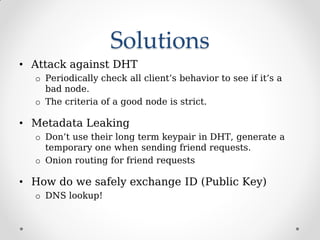 Solutions
• Attack against DHT
o Periodically check all client’s behavior to see if it’s a
bad node.
o The criteria of a good node is strict.
• Metadata Leaking
o Don’t use their long term keypair in DHT, generate a
temporary one when sending friend requests.
o Onion routing for friend requests
• How do we safely exchange ID (Public Key)
o DNS lookup!
 