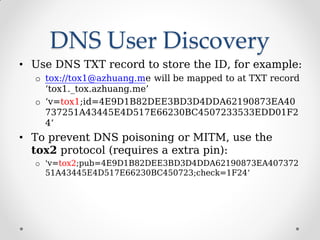 DNS User Discovery
• Use DNS TXT record to store the ID, for example:
o tox://tox1@azhuang.me will be mapped to at TXT record
‘tox1._tox.azhuang.me’
o ‘v=tox1;id=4E9D1B82DEE3BD3D4DDA62190873EA40
737251A43445E4D517E66230BC4507233533EDD01F2
4’
• To prevent DNS poisoning or MITM, use the
tox2 protocol (requires a extra pin):
o 'v=tox2;pub=4E9D1B82DEE3BD3D4DDA62190873EA407372
51A43445E4D517E66230BC450723;check=1F24‘
 