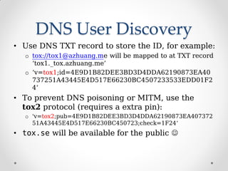 DNS User Discovery
• Use DNS TXT record to store the ID, for example:
o tox://tox1@azhuang.me will be mapped to at TXT record
‘tox1._tox.azhuang.me’
o ‘v=tox1;id=4E9D1B82DEE3BD3D4DDA62190873EA40
737251A43445E4D517E66230BC4507233533EDD01F2
4’
• To prevent DNS poisoning or MITM, use the
tox2 protocol (requires a extra pin):
o 'v=tox2;pub=4E9D1B82DEE3BD3D4DDA62190873EA407372
51A43445E4D517E66230BC450723;check=1F24‘
• tox.se will be available for the public 
 