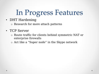 In Progress Features
• DHT Hardening
o Research for more attach patterns
• TCP Server
o Route traffic for clients behind symmetric NAT or
enterprise firewalls
o Act like a “Super node” in the Skype network
 