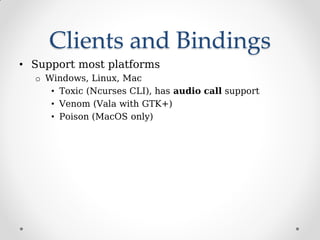 Clients and Bindings
• Support most platforms
o Windows, Linux, Mac
• Toxic (Ncurses CLI), has audio call support
• Venom (Vala with GTK+)
• Poison (MacOS only)
 