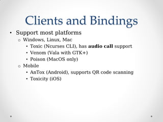 Clients and Bindings
• Support most platforms
o Windows, Linux, Mac
• Toxic (Ncurses CLI), has audio call support
• Venom (Vala with GTK+)
• Poison (MacOS only)
o Mobile
• AnTox (Android), supports QR code scanning
• Toxicity (iOS)
 