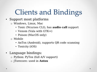Clients and Bindings
• Support most platforms
o Windows, Linux, Mac
• Toxic (Ncurses CLI), has audio call support
• Venom (Vala with GTK+)
• Poison (MacOS only)
o Mobile
• AnTox (Android), supports QR code scanning
• Toxicity (iOS)
• Language bindings:
o Python: PyTox (full A/V support)
o jTorecore: used in Antox
 