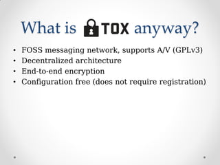 What is anyway?
• FOSS messaging network, supports A/V (GPLv3)
• Decentralized architecture
• End-to-end encryption
• Configuration free (does not require registration)
 