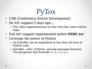 PyTox
• CDD (Conference Driven Developemnt)
• No A/V support 2 days ago…
o The video implementation in core even has some critical
bugs
• Full A/V support implemented before OSDC.tw!
• Leverage the power of Python
o An EchoBot can be implement in less than 50 lines of
Python code
o SyncBot: a PoC of PyTox, syncing messages between
Tox groupchat and freenode #tox-ontopic
 